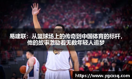 易建联：从篮球场上的传奇到中国体育的标杆，他的故事激励着无数年轻人追梦