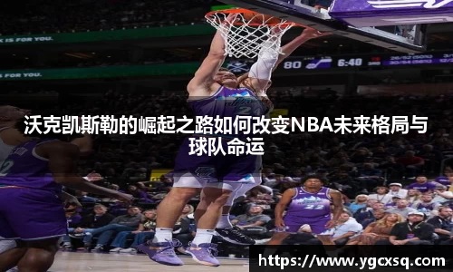 沃克凯斯勒的崛起之路如何改变NBA未来格局与球队命运